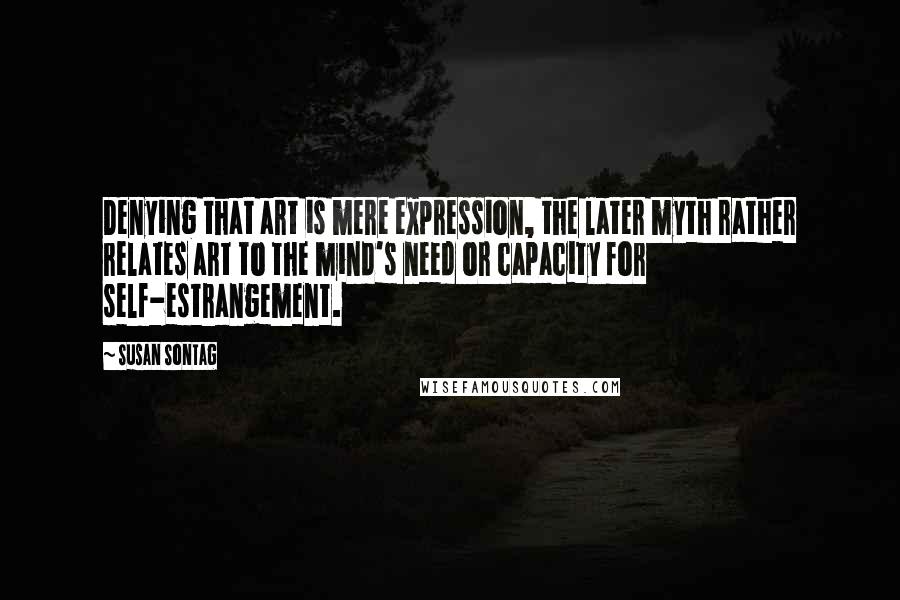 Susan Sontag Quotes: Denying that art is mere expression, the later myth rather relates art to the mind's need or capacity for self-estrangement.