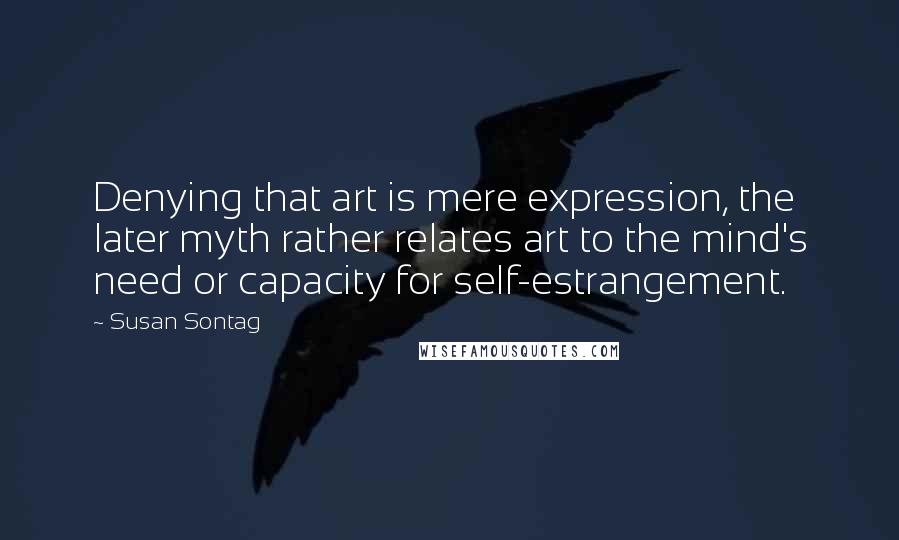 Susan Sontag Quotes: Denying that art is mere expression, the later myth rather relates art to the mind's need or capacity for self-estrangement.