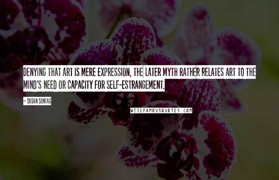 Susan Sontag Quotes: Denying that art is mere expression, the later myth rather relates art to the mind's need or capacity for self-estrangement.