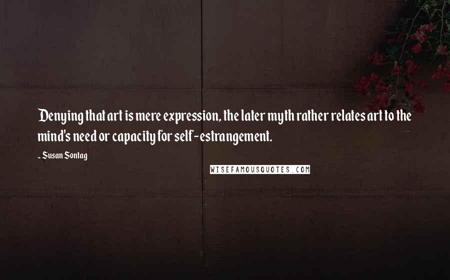 Susan Sontag Quotes: Denying that art is mere expression, the later myth rather relates art to the mind's need or capacity for self-estrangement.