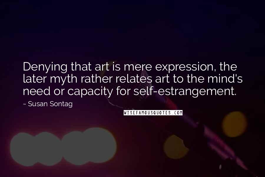 Susan Sontag Quotes: Denying that art is mere expression, the later myth rather relates art to the mind's need or capacity for self-estrangement.