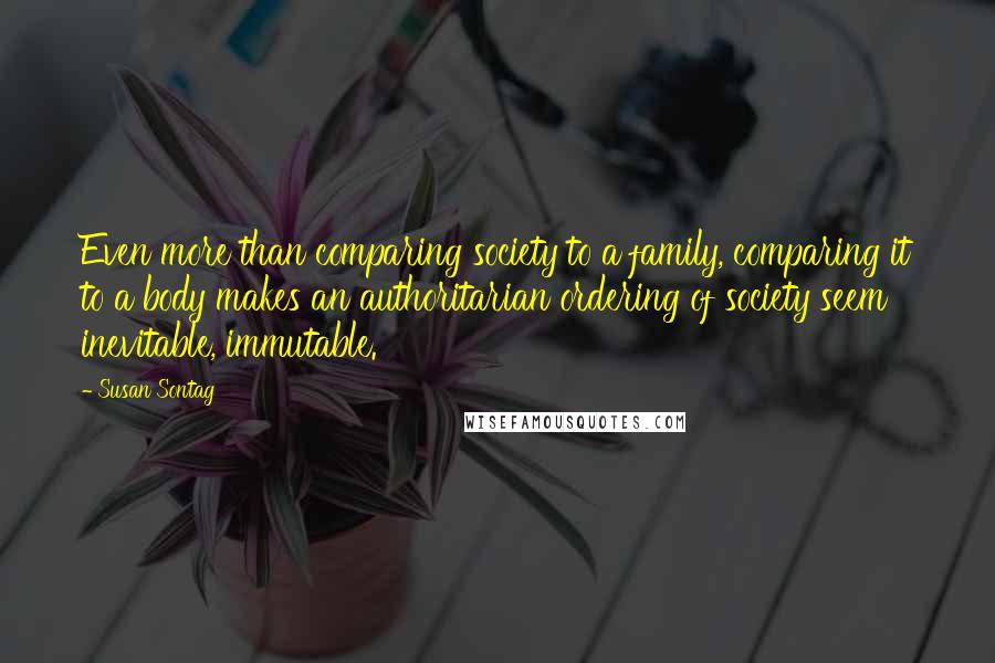 Susan Sontag Quotes: Even more than comparing society to a family, comparing it to a body makes an authoritarian ordering of society seem inevitable, immutable.