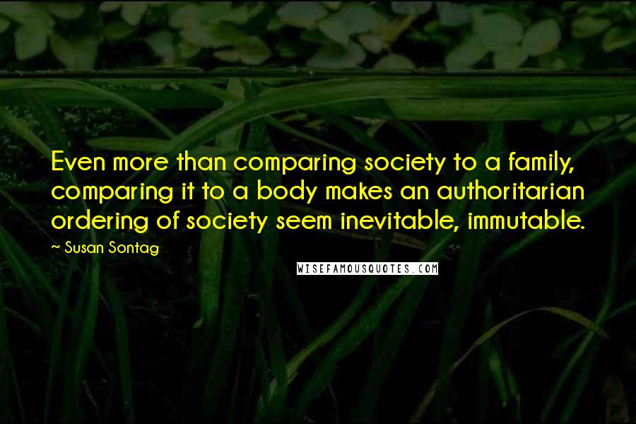 Susan Sontag Quotes: Even more than comparing society to a family, comparing it to a body makes an authoritarian ordering of society seem inevitable, immutable.