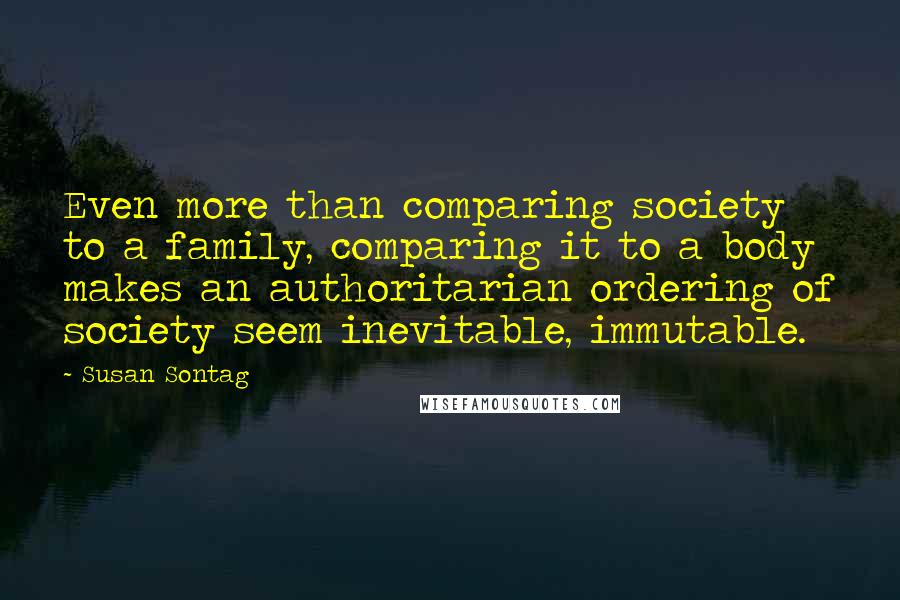 Susan Sontag Quotes: Even more than comparing society to a family, comparing it to a body makes an authoritarian ordering of society seem inevitable, immutable.