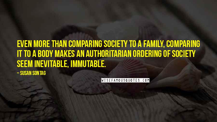 Susan Sontag Quotes: Even more than comparing society to a family, comparing it to a body makes an authoritarian ordering of society seem inevitable, immutable.