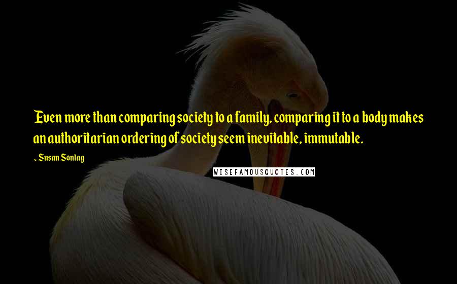 Susan Sontag Quotes: Even more than comparing society to a family, comparing it to a body makes an authoritarian ordering of society seem inevitable, immutable.