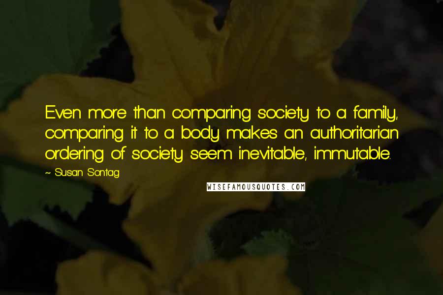 Susan Sontag Quotes: Even more than comparing society to a family, comparing it to a body makes an authoritarian ordering of society seem inevitable, immutable.