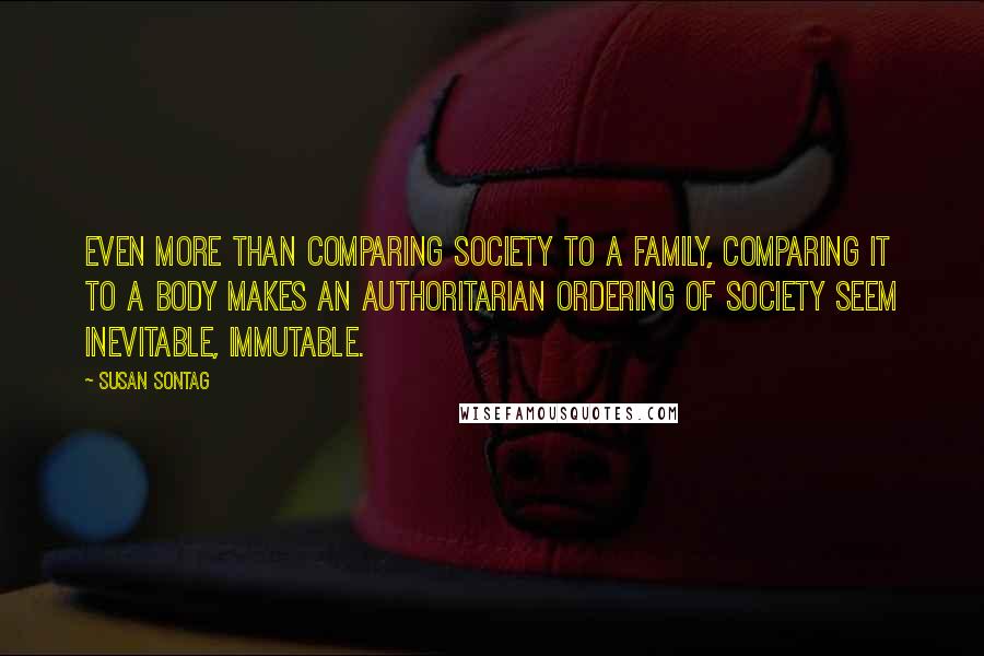 Susan Sontag Quotes: Even more than comparing society to a family, comparing it to a body makes an authoritarian ordering of society seem inevitable, immutable.