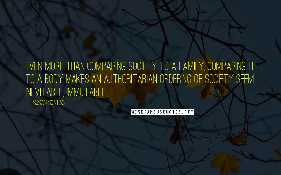 Susan Sontag Quotes: Even more than comparing society to a family, comparing it to a body makes an authoritarian ordering of society seem inevitable, immutable.