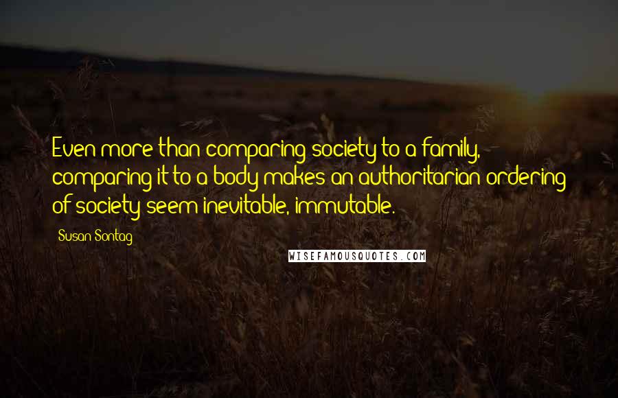 Susan Sontag Quotes: Even more than comparing society to a family, comparing it to a body makes an authoritarian ordering of society seem inevitable, immutable.