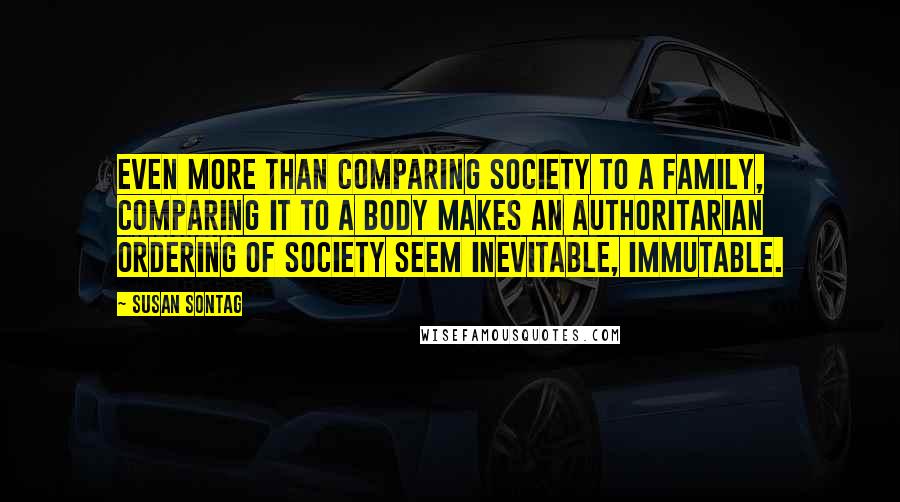 Susan Sontag Quotes: Even more than comparing society to a family, comparing it to a body makes an authoritarian ordering of society seem inevitable, immutable.