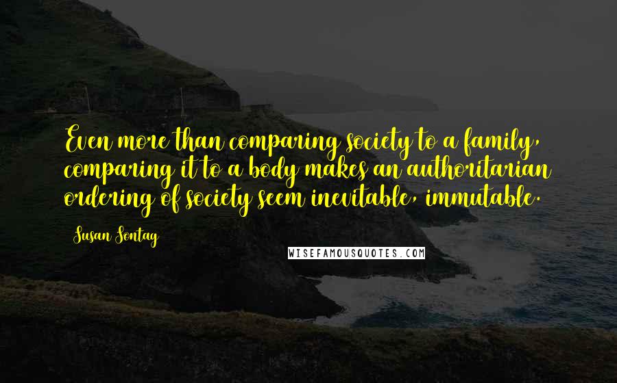 Susan Sontag Quotes: Even more than comparing society to a family, comparing it to a body makes an authoritarian ordering of society seem inevitable, immutable.