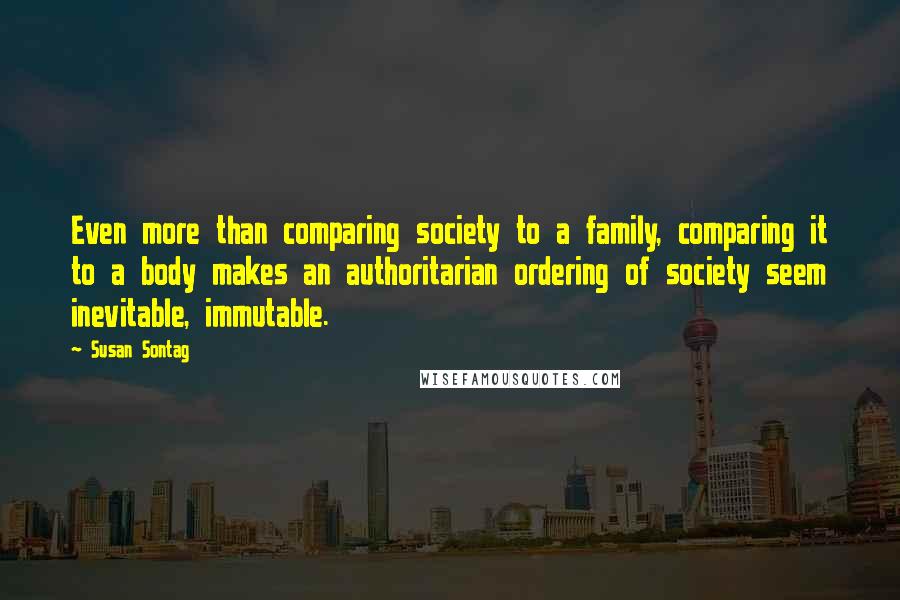 Susan Sontag Quotes: Even more than comparing society to a family, comparing it to a body makes an authoritarian ordering of society seem inevitable, immutable.