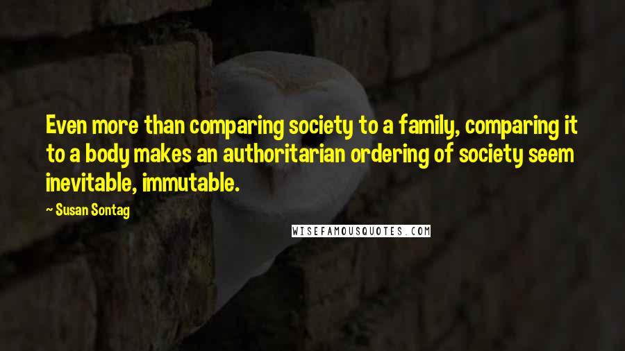 Susan Sontag Quotes: Even more than comparing society to a family, comparing it to a body makes an authoritarian ordering of society seem inevitable, immutable.