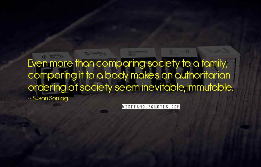 Susan Sontag Quotes: Even more than comparing society to a family, comparing it to a body makes an authoritarian ordering of society seem inevitable, immutable.