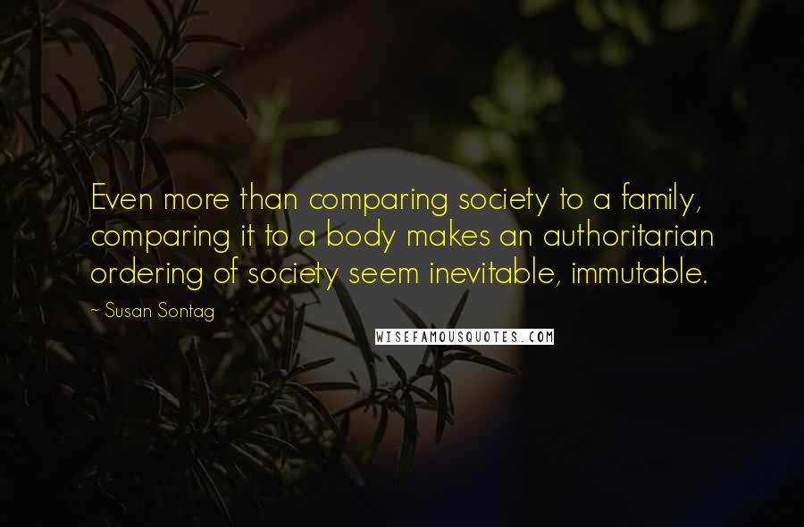 Susan Sontag Quotes: Even more than comparing society to a family, comparing it to a body makes an authoritarian ordering of society seem inevitable, immutable.