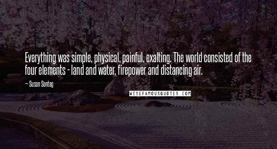 Susan Sontag Quotes: Everything was simple, physical, painful, exalting. The world consisted of the four elements - land and water, firepower and distancing air.