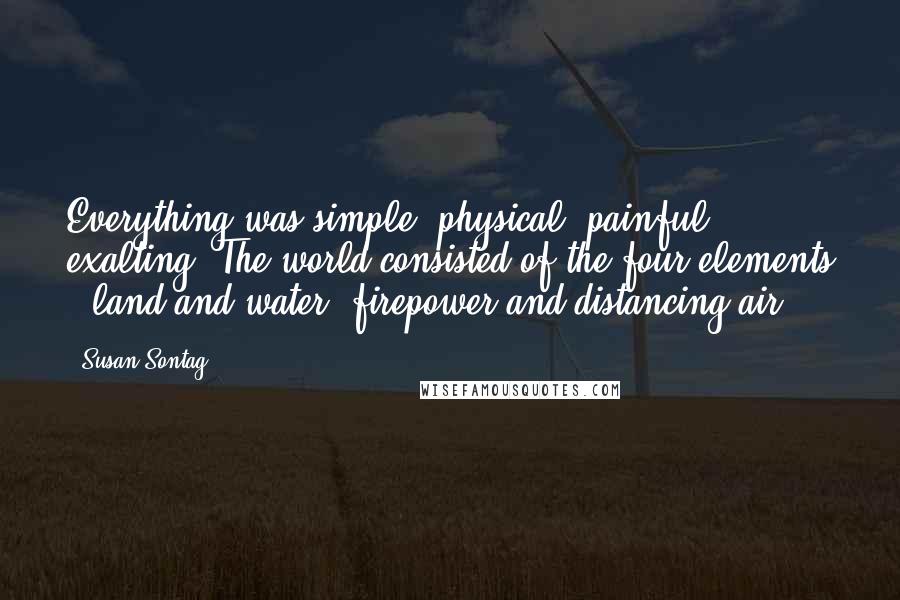 Susan Sontag Quotes: Everything was simple, physical, painful, exalting. The world consisted of the four elements - land and water, firepower and distancing air.