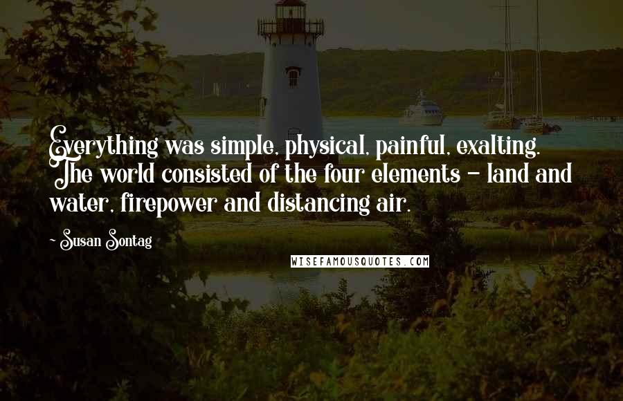 Susan Sontag Quotes: Everything was simple, physical, painful, exalting. The world consisted of the four elements - land and water, firepower and distancing air.