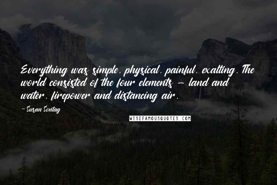 Susan Sontag Quotes: Everything was simple, physical, painful, exalting. The world consisted of the four elements - land and water, firepower and distancing air.