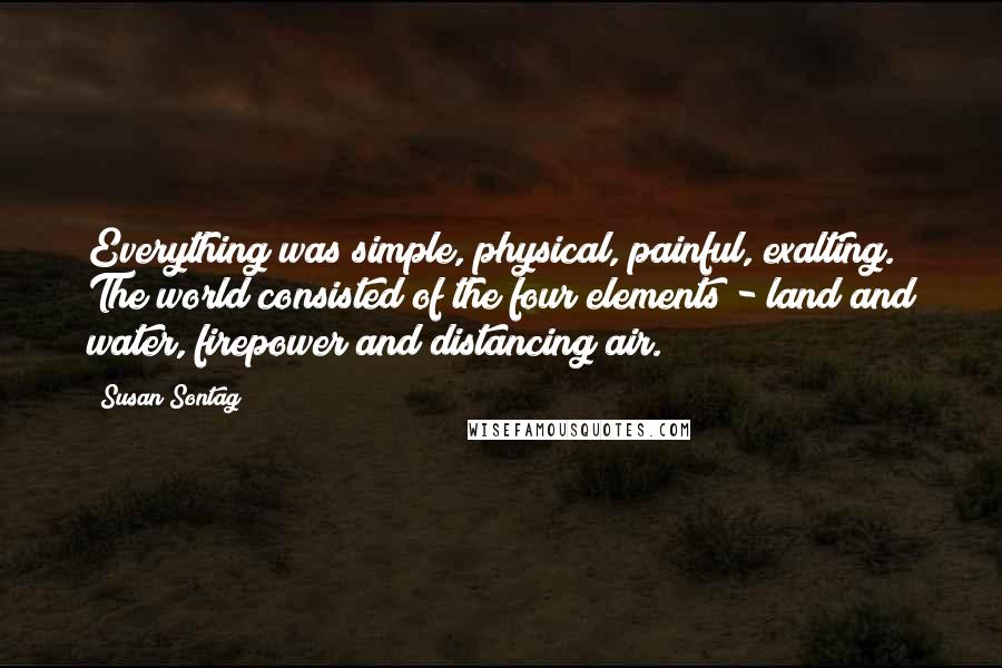 Susan Sontag Quotes: Everything was simple, physical, painful, exalting. The world consisted of the four elements - land and water, firepower and distancing air.