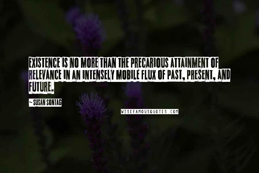 Susan Sontag Quotes: Existence is no more than the precarious attainment of relevance in an intensely mobile flux of past, present, and future.