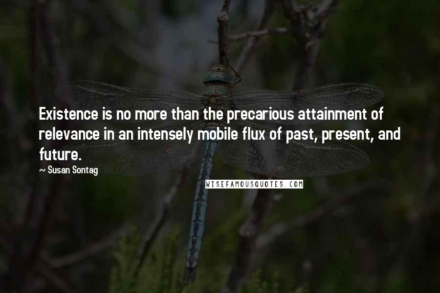 Susan Sontag Quotes: Existence is no more than the precarious attainment of relevance in an intensely mobile flux of past, present, and future.