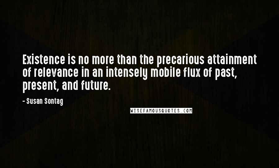 Susan Sontag Quotes: Existence is no more than the precarious attainment of relevance in an intensely mobile flux of past, present, and future.