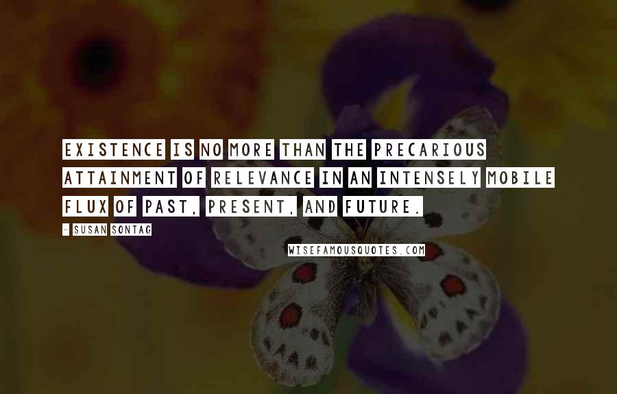 Susan Sontag Quotes: Existence is no more than the precarious attainment of relevance in an intensely mobile flux of past, present, and future.