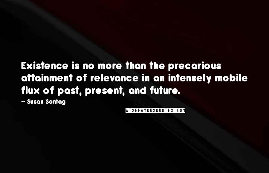 Susan Sontag Quotes: Existence is no more than the precarious attainment of relevance in an intensely mobile flux of past, present, and future.