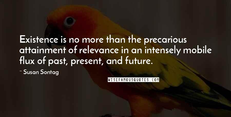 Susan Sontag Quotes: Existence is no more than the precarious attainment of relevance in an intensely mobile flux of past, present, and future.