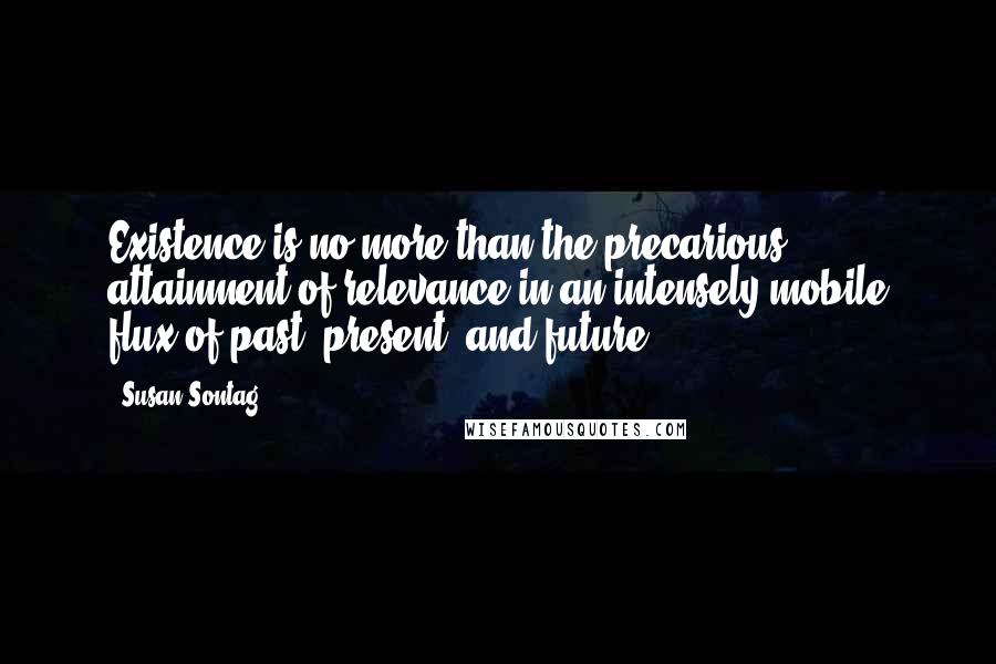 Susan Sontag Quotes: Existence is no more than the precarious attainment of relevance in an intensely mobile flux of past, present, and future.