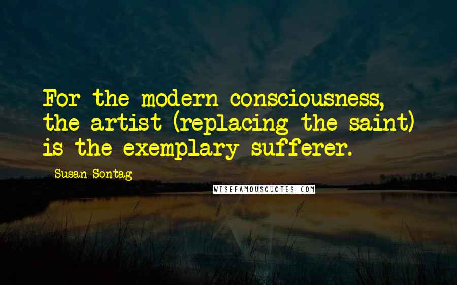 Susan Sontag Quotes: For the modern consciousness, the artist (replacing the saint) is the exemplary sufferer.