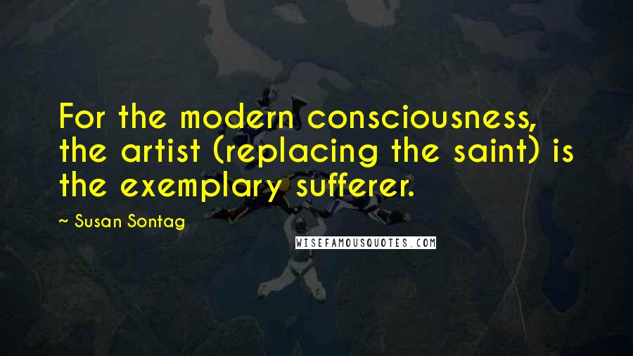 Susan Sontag Quotes: For the modern consciousness, the artist (replacing the saint) is the exemplary sufferer.