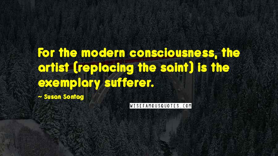 Susan Sontag Quotes: For the modern consciousness, the artist (replacing the saint) is the exemplary sufferer.