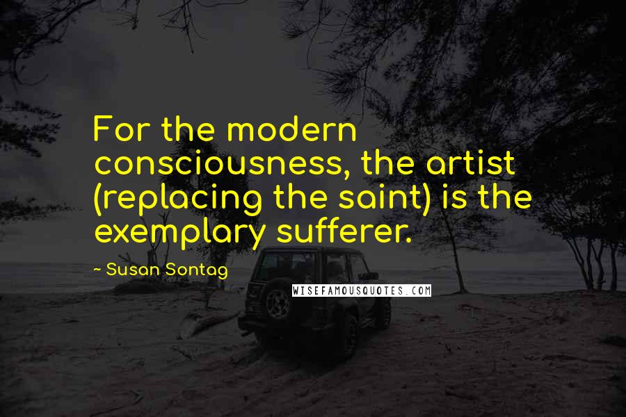 Susan Sontag Quotes: For the modern consciousness, the artist (replacing the saint) is the exemplary sufferer.