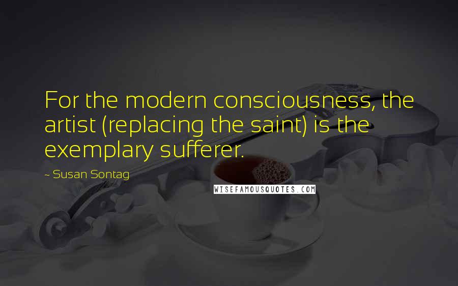 Susan Sontag Quotes: For the modern consciousness, the artist (replacing the saint) is the exemplary sufferer.