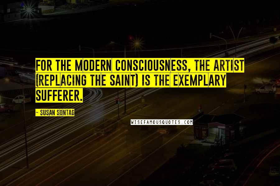 Susan Sontag Quotes: For the modern consciousness, the artist (replacing the saint) is the exemplary sufferer.