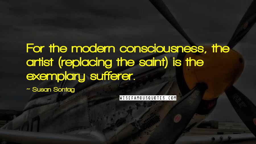 Susan Sontag Quotes: For the modern consciousness, the artist (replacing the saint) is the exemplary sufferer.