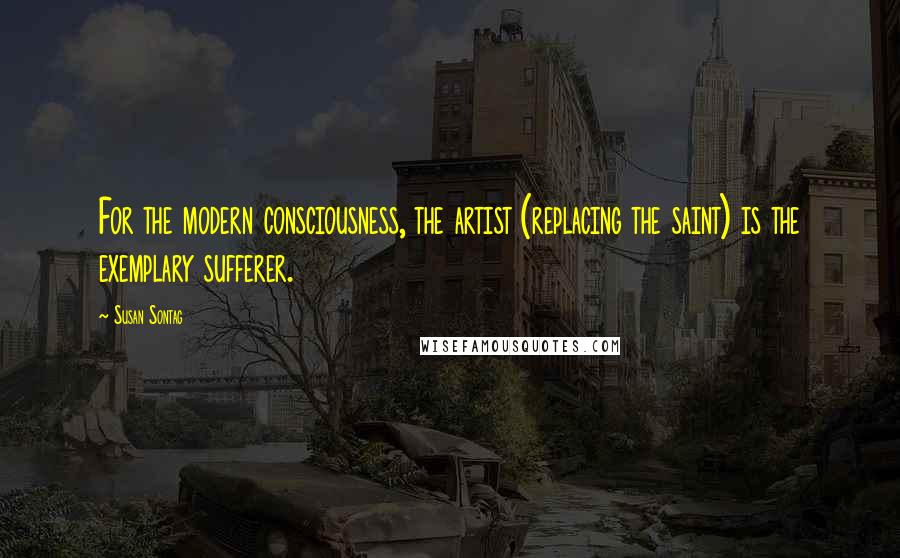 Susan Sontag Quotes: For the modern consciousness, the artist (replacing the saint) is the exemplary sufferer.