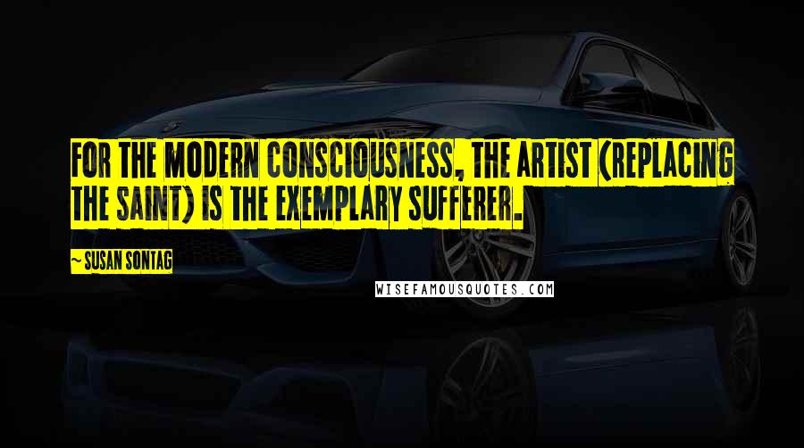 Susan Sontag Quotes: For the modern consciousness, the artist (replacing the saint) is the exemplary sufferer.