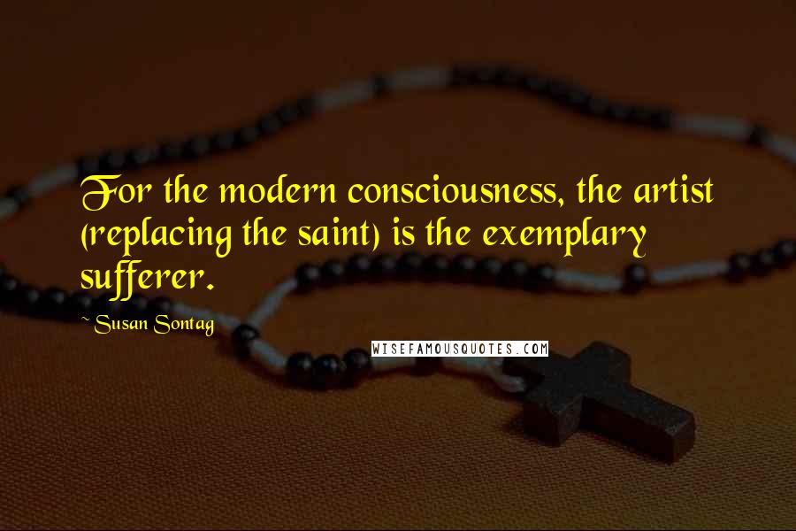 Susan Sontag Quotes: For the modern consciousness, the artist (replacing the saint) is the exemplary sufferer.