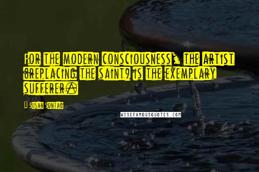 Susan Sontag Quotes: For the modern consciousness, the artist (replacing the saint) is the exemplary sufferer.