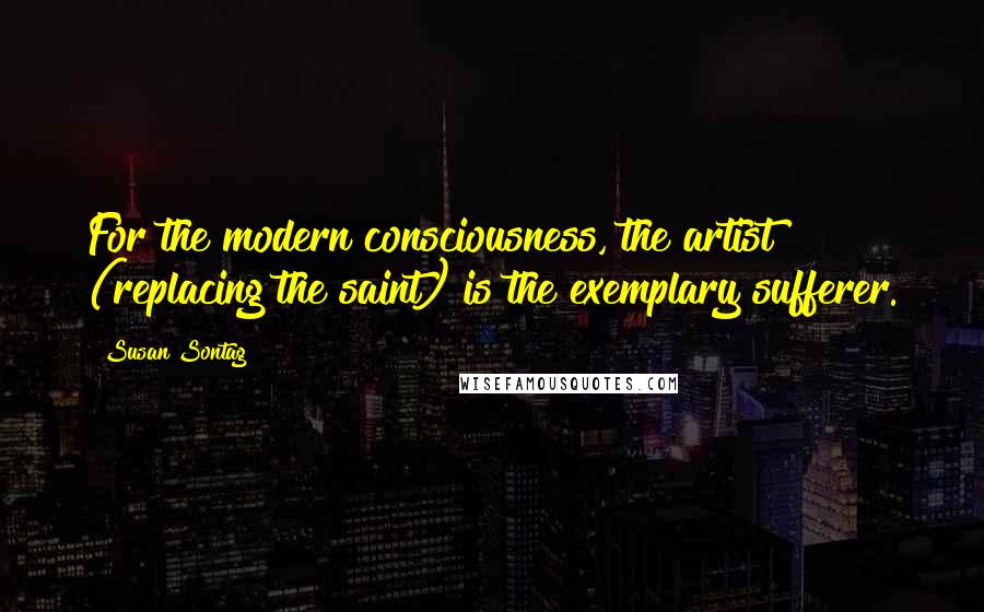 Susan Sontag Quotes: For the modern consciousness, the artist (replacing the saint) is the exemplary sufferer.