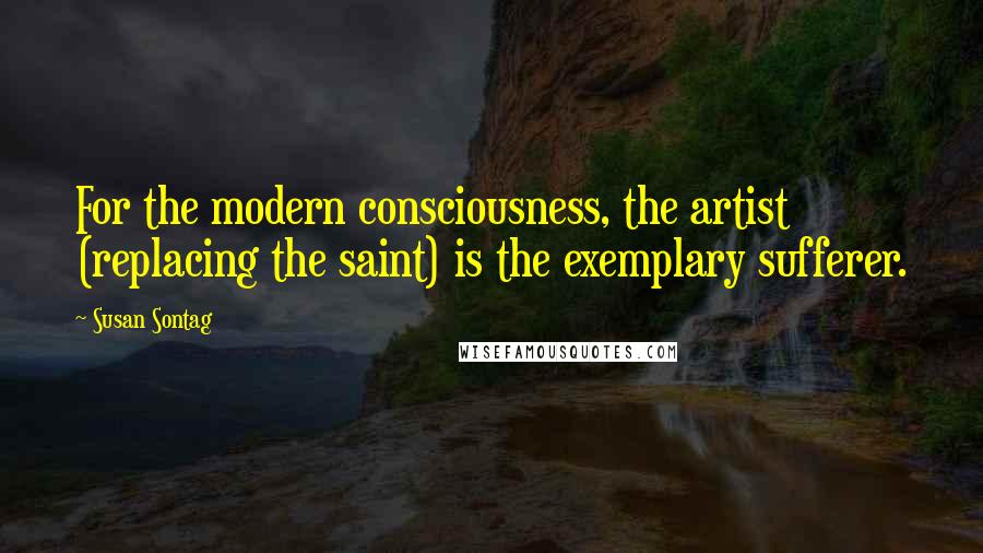 Susan Sontag Quotes: For the modern consciousness, the artist (replacing the saint) is the exemplary sufferer.