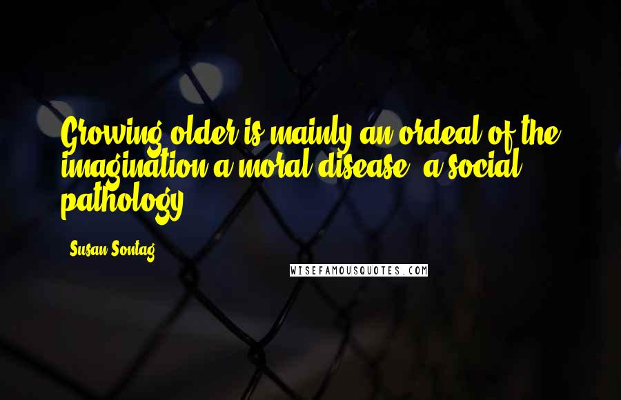 Susan Sontag Quotes: Growing older is mainly an ordeal of the imagination-a moral disease, a social pathology ...