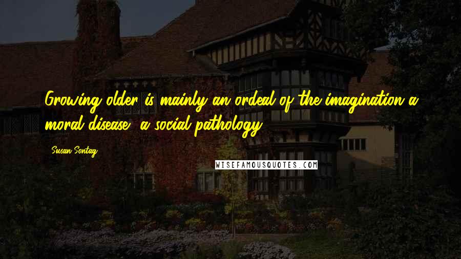 Susan Sontag Quotes: Growing older is mainly an ordeal of the imagination-a moral disease, a social pathology ...
