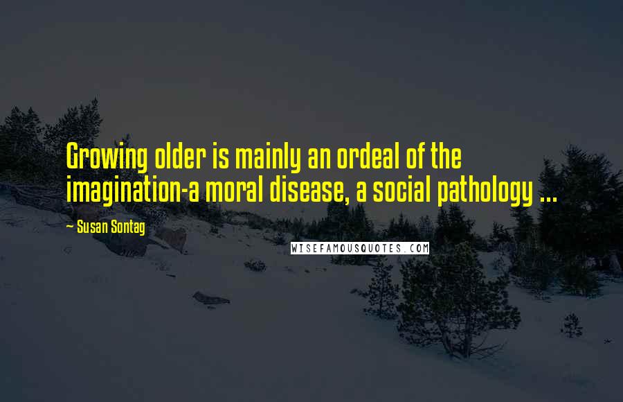 Susan Sontag Quotes: Growing older is mainly an ordeal of the imagination-a moral disease, a social pathology ...