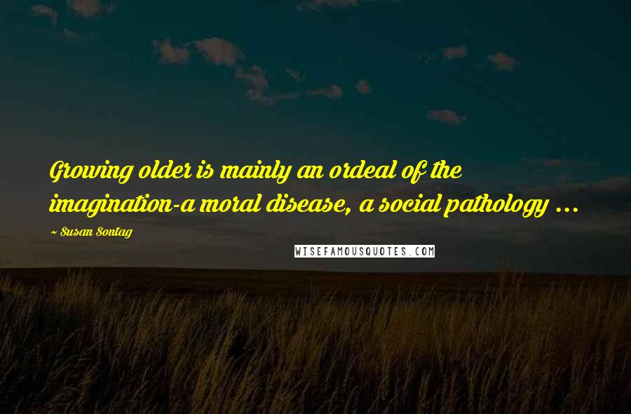 Susan Sontag Quotes: Growing older is mainly an ordeal of the imagination-a moral disease, a social pathology ...