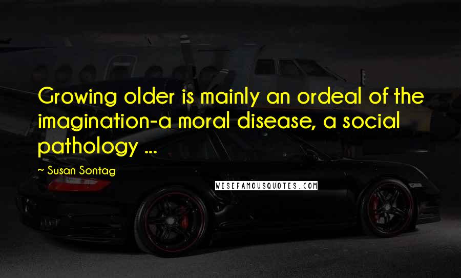 Susan Sontag Quotes: Growing older is mainly an ordeal of the imagination-a moral disease, a social pathology ...